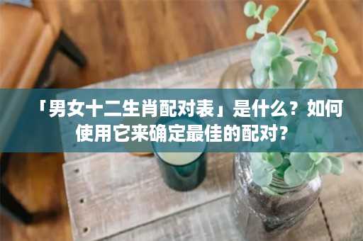 「男女十二生肖配对表」是什么？如何使用它来确定最佳的配对？