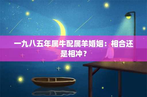 一九八五年属牛配属羊婚姻：相合还是相冲？