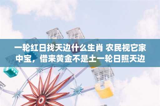 一轮红日找天边什么生肖 农民视它家中宝，借来黄金不是土一轮日照天边是什么东动