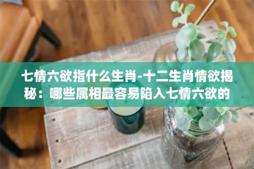 七情六欲指什么生肖-十二生肖情欲揭秘：哪些属相最容易陷入七情六欲的漩涡？