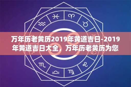 万年历老黄历2019年黄道吉日-2019年黄道吉日大全，万年历老黄历为您解读最全的黄道吉日指南