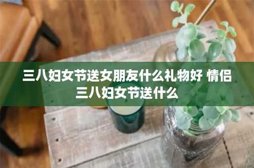 三八妇女节送女朋友什么礼物好 情侣三八妇女节送什么