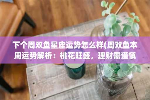 下个周双鱼星座运势怎么样(周双鱼本周运势解析：桃花旺盛，理财需谨慎)