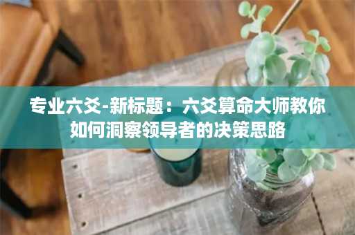 专业六爻-新标题：六爻算命大师教你如何洞察领导者的决策思路