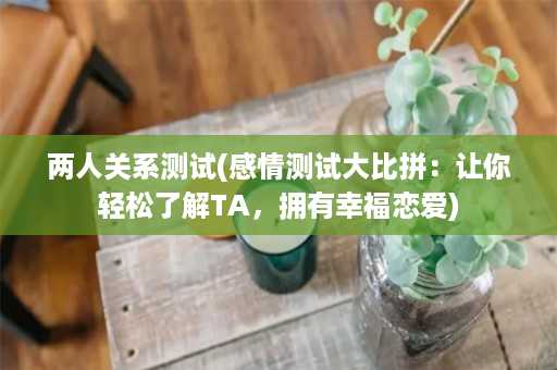 两人关系测试(感情测试大比拼：让你轻松了解TA，拥有幸福恋爱)