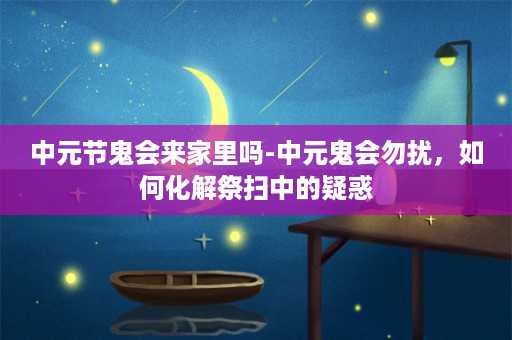 中元节鬼会来家里吗-中元鬼会勿扰，如何化解祭扫中的疑惑