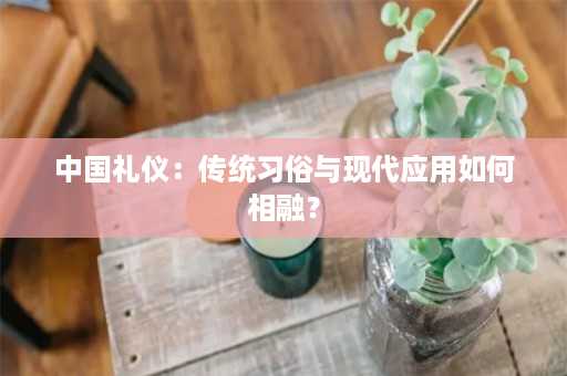 中国礼仪：传统习俗与现代应用如何相融？