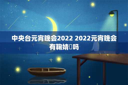 中央台元宵晚会2022 2022元宵晚会有鞠婧祎吗