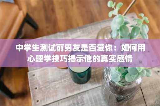 中学生测试前男友是否爱你：如何用心理学技巧揭示他的真实感情