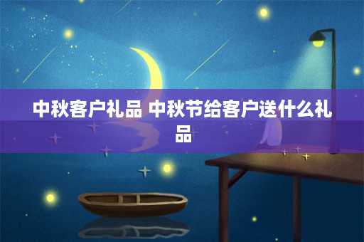 中秋客户礼品 中秋节给客户送什么礼品