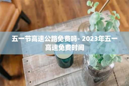 五一节高速公路免费吗- 2023年五一高速免费时间