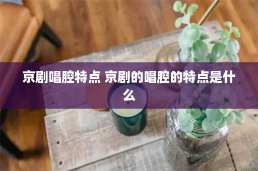 京剧唱腔特点 京剧的唱腔的特点是什么