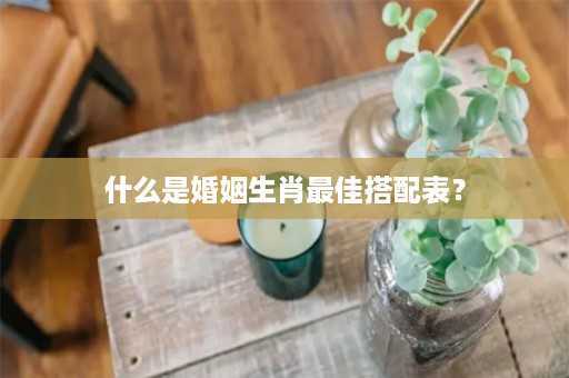 什么是婚姻生肖最佳搭配表？