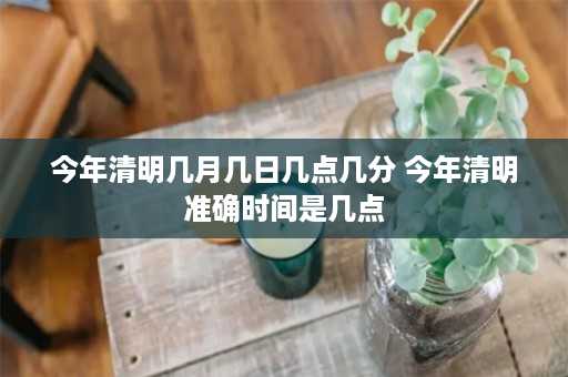 今年清明几月几日几点几分 今年清明准确时间是几点