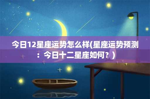 今日12星座运势怎么样(星座运势预测：今日十二星座如何？)