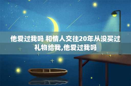 他爱过我吗 和情人交往20年从没买过礼物给我,他爱过我吗