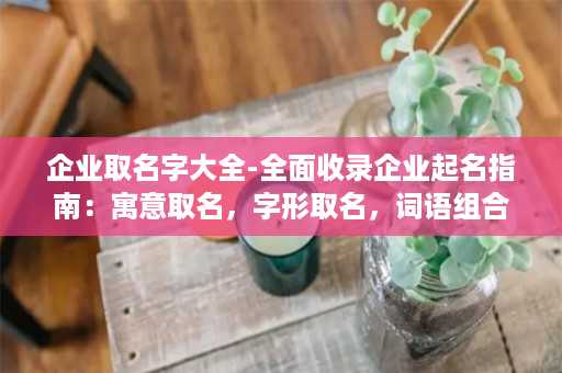 企业取名字大全-全面收录企业起名指南：寓意取名，字形取名，词语组合等