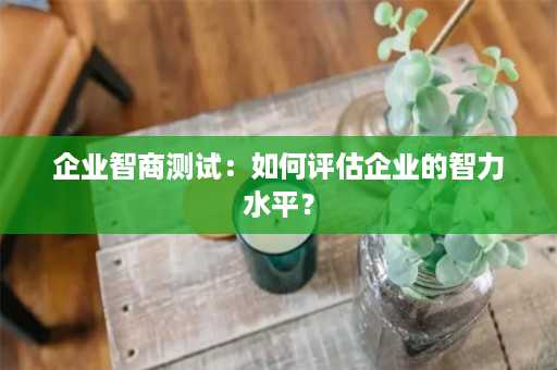 企业智商测试：如何评估企业的智力水平？