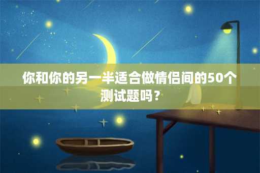 你和你的另一半适合做情侣间的50个测试题吗？