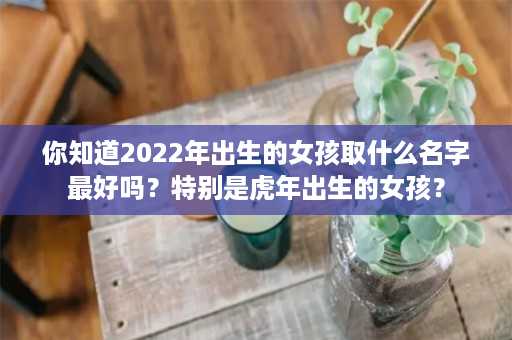 你知道2022年出生的女孩取什么名字最好吗？特别是虎年出生的女孩？