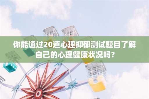 你能通过20道心理抑郁测试题目了解自己的心理健康状况吗？