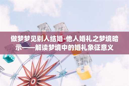 做梦梦见别人结婚-他人婚礼之梦境暗示——解读梦境中的婚礼象征意义