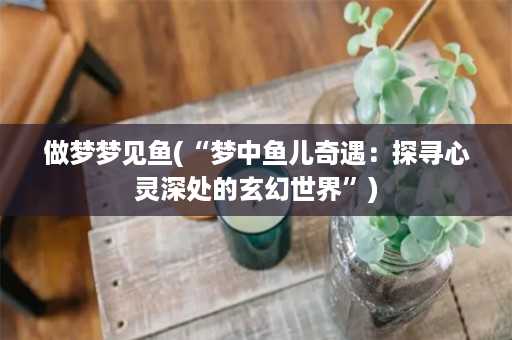 做梦梦见鱼(“梦中鱼儿奇遇：探寻心灵深处的玄幻世界”)