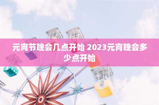 元宵节晚会几点开始 2023元宵晚会多少点开始