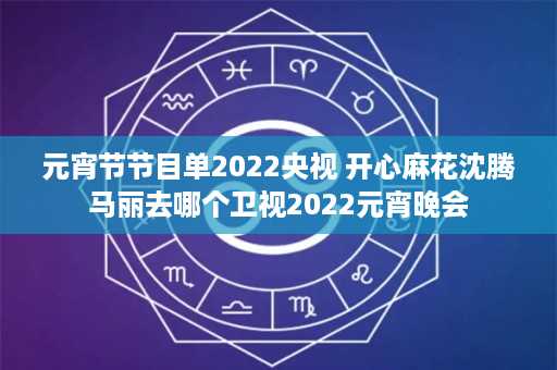 元宵节节目单2022央视 开心麻花沈腾马丽去哪个卫视2022元宵晚会