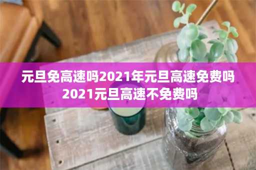 元旦免高速吗2021年元旦高速免费吗 2021元旦高速不免费吗