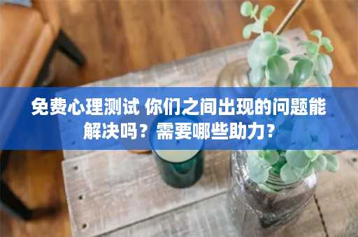 免费心理测试 你们之间出现的问题能解决吗？需要哪些助力？