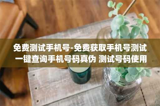 免费测试手机号-免费获取手机号测试 一键查询手机号码真伪 测试号码使用心安！