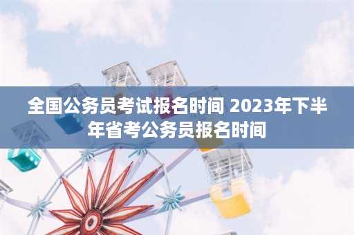 全国公务员考试报名时间 2023年下半年省考公务员报名时间