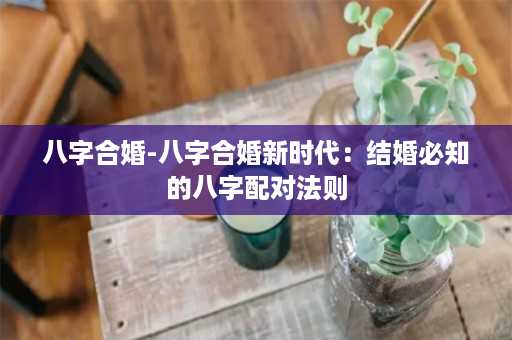 八字合婚-八字合婚新时代：结婚必知的八字配对法则