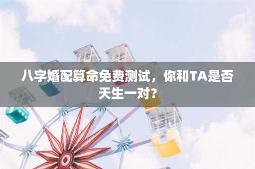 八字婚配算命免费测试，你和TA是否天生一对？