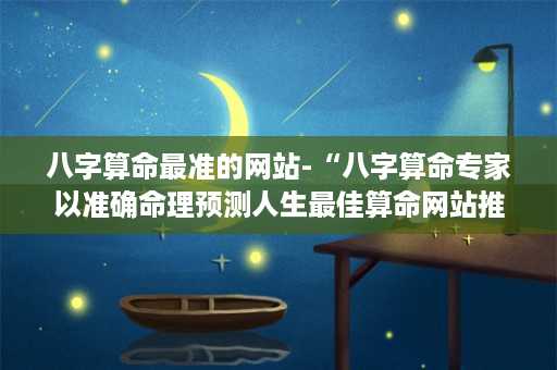 八字算命最准的网站-“八字算命专家以准确命理预测人生最佳算命网站推荐”