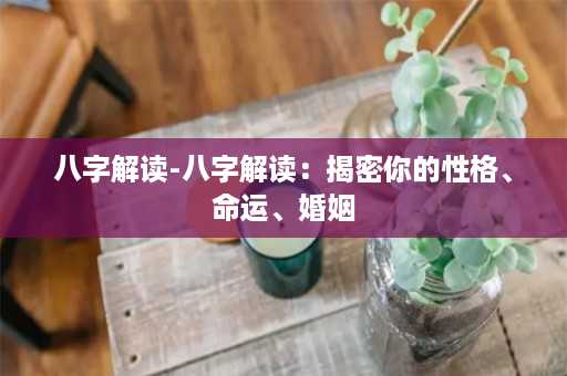 八字解读-八字解读：揭密你的性格、命运、婚姻