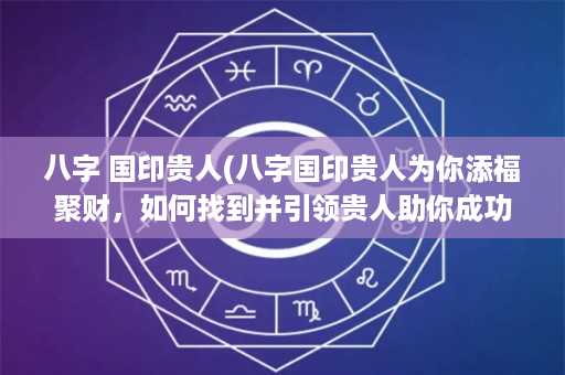 八字 国印贵人(八字国印贵人为你添福聚财，如何找到并引领贵人助你成功？)