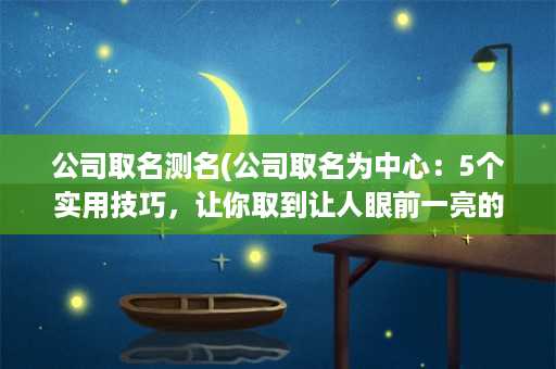 公司取名测名(公司取名为中心：5个实用技巧，让你取到让人眼前一亮的名字)