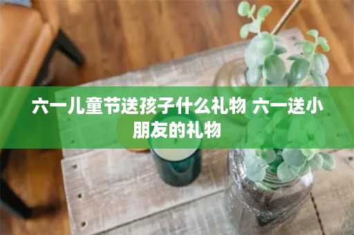 六一儿童节送孩子什么礼物 六一送小朋友的礼物