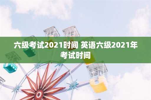 六级考试2021时间 英语六级2021年考试时间