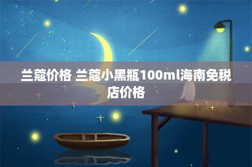 兰蔻价格 兰蔻小黑瓶100ml海南免税店价格