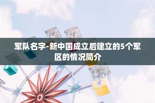 军队名字-新中国成立后建立的5个军区的情况简介