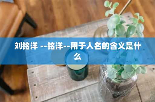 刘铭洋 --铭洋--用于人名的含义是什么