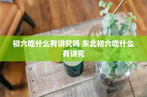 初六吃什么有讲究吗 东北初六吃什么有讲究