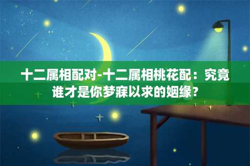 十二属相配对-十二属相桃花配：究竟谁才是你梦寐以求的姻缘？