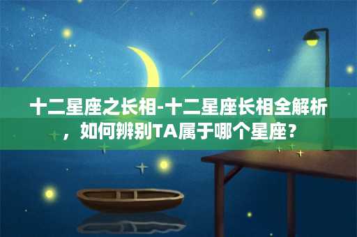 十二星座之长相-十二星座长相全解析，如何辨别TA属于哪个星座？