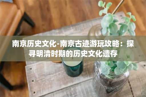 南京历史文化-南京古迹游玩攻略：探寻明清时期的历史文化遗存