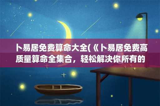 卜易居免费算命大全(《卜易居免费高质量算命全集合，轻松解决你所有的烦恼》)