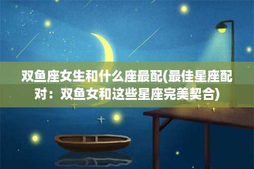 双鱼座女生和什么座最配(最佳星座配对：双鱼女和这些星座完美契合)